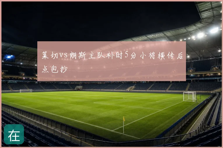 莱切vs朗斯主队补时5分小将横传后点包抄